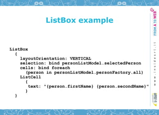 ListBox example


ListBox
  {
    layoutOrientation: VERTICAL
    selection: bind personListModel.selectedPerson
    cells: bind foreach
      (person in personListModel.personFactory.all)
    ListCell
      {
        text: "{person.firstName} {person.secondName}"
      }
  }
 