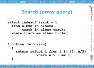 Search (array query)

select indexof track + 1
  from album in albums,
       track in album.tracks
  where track == album.title;


function factors(n)
  {
    return select i from i in [1..n/2]
              where n % i == 0;
  }
 