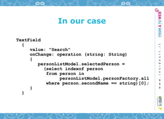 In our case

TextField
  {
     value: "Search"
     onChange: operation (string: String)
     {
        personListModel.selectedPerson =
          (select indexof person
           from person in
                personListModel.personFactory.all
           where person.secondName == string)[0];
     }
  }
 