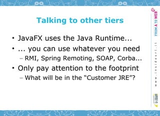 Talking to other tiers

• JavaFX uses the Java Runtime...
• ... you can use whatever you need
  – RMI, Spring Remoting, SOAP, Corba...
• Only pay attention to the footprint
  – What will be in the “Customer JRE”?
 