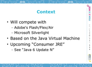 Context

• Will compete with
  – Adobe's Flash/Flex/Air
  – Microsoft Silverlight
• Based on the Java Virtual Machine
• Upcoming “Consumer JRE”
  – See “Java 6 Update N”
 