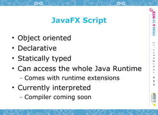 JavaFX Script

•   Object oriented
•   Declarative
•   Statically typed
•   Can access the whole Java Runtime
    – Comes with runtime extensions
• Currently interpreted
    – Compiler coming soon
 