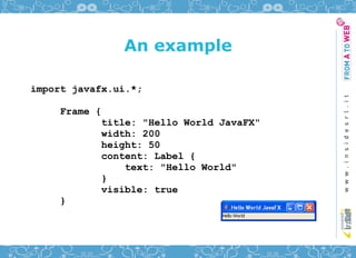 An example

import javafx.ui.*;

     Frame {
            title: "Hello World JavaFX"
            width: 200
            height: 50
            content: Label {
                text: "Hello World"
            }
            visible: true
     }
 