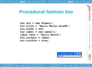 Procedural fashion too

var win = new Frame();
win.title = "Hello World JavaFX";
win.width = 200;
var label = new Label();
label.text = "Hello World";
win.content = label;
win.visible = true;
 