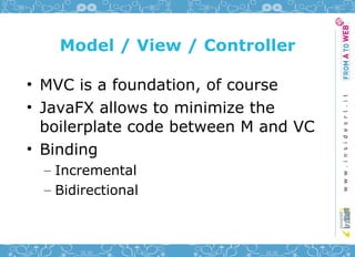 Model / View / Controller

• MVC is a foundation, of course
• JavaFX allows to minimize the
  boilerplate code between M and VC
• Binding
  – Incremental
  – Bidirectional
 