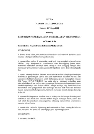 FATWA 
MAJELIS ULAMA INDONESIA 
Nomor: 11 Tahun 2012 
Tentang 
KEDUDUKAN ANAK HASIL ZINA DAN PERLAKUAN TERHADAPNYA 
بِسْمَنمِ اللَِّ الرَّحْمَنمَنِنِ الرَّحِيممِ 
Komisi Fatwa Majelis Ulama Indonesia (MUI), setelah : 
MENIMBANG: 
a. bahwa dalam Islam, anak terlahir dalam kondisi suci dan tidak membawa dosa 
turunan, sekalipun ia terlahir sebagai hasil zina; 
b. bahwa dalam realitas di masyarakat, anak hasil zina seringkali terlantar karena 
laki-laki yang menyebabkan kelahirannya tidak bertanggung jawab untuk 
memenuhi kebutuhan dasarnya, serta seringkali anak dianggap sebagai anak 
haram dan terdiskriminasi karena dalam akte kelahiran hanya dinisbatkan kepada 
ibu; 
c. bahwa terhadap masalah tersebut, Mahkamah Konsitusi dengan pertimbangan 
memberikan perlindungan kepada anak dan memberikan hukuman atas laki-laki 
yang menyebabkan kelahirannya untuk bertanggung jawab, menetapkan putusan 
MK Nomor 46/PUU-VIII/2010 yang pada intinya mengatur kedudukan anak 
yang dilahirkan di luar perkawinan mempunyai hubungan perdata dengan ibunya 
dan keluarga ibunya serta dengan laki-laki sebagai ayahnya yang dapat dibuktikan 
berdasarkan ilmu pengetahuan dan teknologi dan/atau alat bukti lain menurut 
hukum mempunyai hubungan darah, termasuk hubungan perdata dengan keluarga 
ayahnya; 
d. bahwa terhadap putusan tersebut, muncul pertanyaan dari masyarakat mengenai 
kedudukan anak hasil zina, terutama terkait dengan hubungan nasab, waris, dan 
wali nikah dari anak hasil zina dengan laki-laki yang menyebabkan kelahirannya 
menurut hukum Islam; 
e. bahwa oleh karena itu dipandang perlu menetapkan fatwa tentang kedudukan 
anak hasil zina dan perlakuan terhadapnya guna dijadikan pedoman. 
MENGINGAT: 
1. Firman Allah SWT: 
 