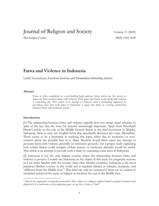 1
Journal of Religion and Society Volume 11 (2009)
The Kripke Center ISSN 1522-5658
Fatwa and Violence in Indonesia
Luthfi Assyaukanie, Freedom Institute and Paramadina University, Jakarta
Abstract
Fatwa is often considered as a non-binding legal opinion. Some jurists use this caveat to
reject any links between fatwa and violence. They argue that fatwa is one thing and violence
is something else. This article is an attempt to disprove such a misleading argument by
providing cases that took place in Indonesia. I argue that there is a strong connection
between fatwa and intolerant actions.
Introduction
[1] The relationship between fatwa and violence typically does not attract many scholars, in
spite of the fact that the issue has become increasingly important. Apart from Noorhaidi
Hasan’s article on the role of the Middle Eastern fatwas in the jihad movement in Maluku,
Indonesia, there is only one English book that specifically discusses the topic (Mozaffari).
There seems to be a hesitation in studying this topic, either due to sensitivity or over-
concern about the possible bias in it. Many Muslims would likely reject any attempt to
associate fatwa with violence generally on normative grounds,1
but a proper study explaining
how certain fatwas could instigate violent actions or intolerant attitudes would be useful.
This article is an attempt to provide such a study by examining some cases in Indonesia.
[2] Indonesia is not the only Islamic country where the relationship between fatwa and
violence is present. I mainly use Indonesia as the object of this study for pragmatic reasons
as I am more familiar with the country than other Muslim countries. Indonesia is the most
populous Muslim country in the world and is regularly labeled as tolerant, moderate, and
“different from the Middle East.” This label can only be sustained if there are no violent or
intolerant actions in the name of religion as has been the case in the Middle East.
1 One of the arguments commonly presented is that a fatwa is a religious opinion based on good intentions and
objectives. It is irrelevant, so the argument goes, to say that a fatwa is “bad.”
 