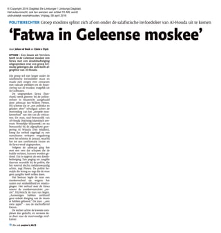 © Copyright 2016 Dagblad De Limburger / Limburgs Dagblad.
Het auteursrecht, ook ten aanzien van artikel 15 AW, wordt
uitdrukkelijk voorbehouden. Vrijdag, 08 april 2016
‘Fatwa in Geleense moskee’
POLITIERECHTER Groep moslims splitst zich af om onder de salafistische invloedsfeer van Al-Houda uit te komen
‘Fatwa in Geleense moskee’
door Johan vd Beek en Claire v Dyck
SITTARD – Een imam uit Verviers
heeft in de Geleense moskee een
fatwa met een doodsbedreiging
uitgesproken over een groep kri-
tische gelovigen die zich heeft af-
gesplitst van Al-Houda.
Die groep wil niet langer onder de
salafistische invloedsfeer staan en
maakt zich zorgen over contacten
met radicale predikers en de finan-
ciering van de moskee, mogelijk uit
de Golfstaten.
De uitgesproken fatwa (ban-
vloek) werd gisteren bij de politie-
rechter in Maastricht aangehaald
door advocaat Jan-Willem Pieters.
Hij schetste dat er „een politieke en
geladen sfeer” schuilgaat achter de
overtreding van het „simpele mos-
keeverbod” van één van de criticas-
ters. De man, oud-bestuurslid van
Al-Houda (Stichting Islamitisch cen-
trum Westelijke Mijnstreek) en nu
bestuurslid bij de afgesplitste groe-
pering Al Wasatia (Het Midden),
kreeg dat verbod opgelegd na een
tumultueus verlopen vergadering
over het schisma in januari, waarbij
het tot een confrontatie kwam en
de fatwa werd uitgesproken.
Volgens de advocaat ging het
over een vers dat schapen die de
kudde verlaten, kunnen worden ge-
dood. Dat is opgevat als een doods-
bedreiging. Een poging tot aangifte
daarvan strandde bij de politie, die
het voorval slechts meldenswaardig
achtte, zegt Pieters. De politie be-
strijdt die lezing en zegt dat de man
geen aangifte heeft willen doen.
Het bestuur legde de man een
moskeeverbod op wegens het
zaaien van verdeeldheid en misdra-
gingen. Het verhaal over de fatwa
noemt de moskeevoorzitter „on-
zin”. Hij beticht de man van liegen.
„Aanwezigen hebben verklaard
geen enkele dreiging van de imam
te hebben gehoord.” De man - „een
rotte appel” - zou de slachtofferrol
kiezen.
De rechter achtte de kwestie com-
plexer dan gedacht, en verwees de-
ze door naar de meervoudige straf-
kamer.
Zie ook pagina’s A8/9
 