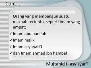Cont...

   Orang yang membangun suatu
   mazhab tertentu, seperti imam yang
   empat;
  Imam abu hanifah
  Imam malik
  Imam asy syafi’i
  dan Imam ahmad ibn hambal

                   Mujtahid fi asy syar’i
 
