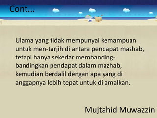 Cont...


 Ulama yang tidak mempunyai kemampuan
 untuk men-tarjih di antara pendapat mazhab,
 tetapi hanya sekedar membanding-
 bandingkan pendapat dalam mazhab,
 kemudian berdalil dengan apa yang di
 anggapnya lebih tepat untuk di amalkan.


                        Mujtahid Muwazzin
 