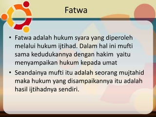 Fatwa

• Fatwa adalah hukum syara yang diperoleh
  melalui hukum ijtihad. Dalam hal ini mufti
  sama kedudukannya dengan hakim yaitu
  menyampaikan hukum kepada umat
• Seandainya mufti itu adalah seorang mujtahid
  maka hukum yang disampaikannya itu adalah
  hasil ijtihadnya sendiri.
 