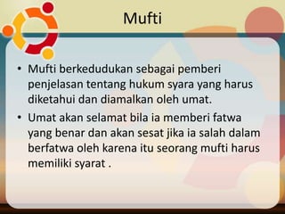 Mufti

• Mufti berkedudukan sebagai pemberi
  penjelasan tentang hukum syara yang harus
  diketahui dan diamalkan oleh umat.
• Umat akan selamat bila ia memberi fatwa
  yang benar dan akan sesat jika ia salah dalam
  berfatwa oleh karena itu seorang mufti harus
  memiliki syarat .
 
