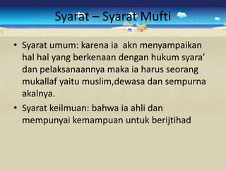 Syarat – Syarat Mufti
• Syarat umum: karena ia akn menyampaikan
  hal hal yang berkenaan dengan hukum syara’
  dan pelaksanaannya maka ia harus seorang
  mukallaf yaitu muslim,dewasa dan sempurna
  akalnya.
• Syarat keilmuan: bahwa ia ahli dan
  mempunyai kemampuan untuk berijtihad
 