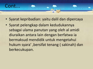Cont...

• Syarat kepribadian: yaitu dalil dan dipercaya
• Syarat pelengkap dalam kedudukannya
  sebagai ulama panutan yang oleh al amidi
  diuraikan antara lain dengan berfatwa ia
  bermaksud mendidik untuk mengetahui
  hukum syara’ ,bersifat tenang ( sakinah) dan
  berkecukupan.
 