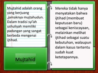 Mujtahid adalah orang   Mereka tidak hanya
yang berjuang           menyatakan bahwa
,jamaknya mujtahudun.   ijtihad (membuat
Dalam tradisi syi’ah    keputusan baru)
ushuliyah memiliki      sebagai keniscayaan,
padangan yang sangat    melainkan melihat
berbeda mengenai
                        ijtihad sebagai suatu
ijtihad.
                        kebutuhan, walaupun
                        dalam kasus tertentu
                        sudah kuat
                        ketetapannya.
    Mujtahid
 