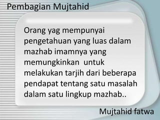 Pembagian Mujtahid

   Orang yag mempunyai
   pengetahuan yang luas dalam
   mazhab imamnya yang
   memungkinkan untuk
   melakukan tarjih dari beberapa
   pendapat tentang satu masalah
   dalam satu lingkup mazhab..
                      Mujtahid fatwa
 