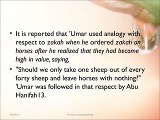 • It is reported that 'Umar used analogy with
respect to zakah when he ordered zakah on
horses after he realized that they had become
high in value, saying,
• "Should we only take one sheep out of every
forty sheep and leave horses with nothing?"
'Umar was followed in that respect by Abu
Hanifah13.
05/07/14 © Souva Chattopadhyay
 