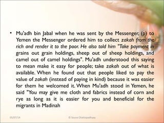 • Mu'adh bin Jabal when he was sent by the Messenger, (p) to
Yemen the Messenger ordered him to collect zakah from the
rich and render it to the poor. He also told him "Take payment in
grains out grain holdings, sheep out of sheep holdings, and
camel out of camel holdings". Mu'adh understood this saying
to mean make it easy for people; take zakah out of what is
available. When he found out that people liked to pay the
value of zakah (instead of paying in kind) because it was easier
for them he welcomed it. When Mu'adh stood in Yemen, he
said "You may give me cloth and fabrics instead of corn and
rye as long as it is easier for you and beneficial for the
migrants in Madinah
05/07/14 © Souva Chattopadhyay
 