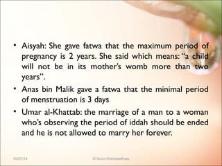• Aisyah: She gave fatwa that the maximum period of
pregnancy is 2 years. She said which means: “a child
will not be in its mother’s womb more than two
years”.
• Anas bin Malik gave a fatwa that the minimal period
of menstruation is 3 days
• Umar al-Khattab: the marriage of a man to a woman
who’s observing the period of iddah should be ended
and he is not allowed to marry her forever.
05/07/14 © Souva Chattopadhyay
 