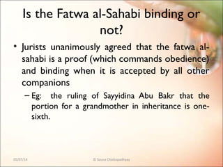 Is the Fatwa al-Sahabi binding or
not?
• Jurists unanimously agreed that the fatwa al-
sahabi is a proof (which commands obedience)
and binding when it is accepted by all other
companions
– Eg: the ruling of Sayyidina Abu Bakr that the
portion for a grandmother in inheritance is one-
sixth.
05/07/14 © Souva Chattopadhyay
 