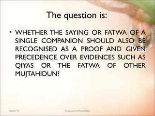 The question is:
• WHETHER THE SAYING OR FATWA OF A
SINGLE COMPANION SHOULD ALSO BE
RECOGNISED AS A PROOF AND GIVEN
PRECEDENCE OVER EVIDENCES SUCH AS
QIYAS OR THE FATWA OF OTHER
MUJTAHIDUN?
05/07/14 © Souva Chattopadhyay
 