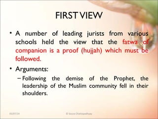 FIRSTVIEW
• A number of leading jurists from various
schools held the view that the fatwa of
companion is a proof (hujjah) which must be
followed.
• Arguments:
– Following the demise of the Prophet, the
leadership of the Muslim community fell in their
shoulders.
05/07/14 © Souva Chattopadhyay
 