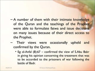 – A number of them with their intimate knowledge
of the Quran and the teachings of the Prophet
were able to formulate fatwa and issue decisions
on many issues because of their direct access to
the Prophet.
– Their views were ocassionally upheld and
confirmed by the Quran.
• Eg: al-Anfal (8):67 – confirmed the view of S.Abu Bakr
in giving his opinion concerning the treatment that was
to be accorded to the prisoners of war following the
battle of Badr.
05/07/14 © Souva Chattopadhyay
 