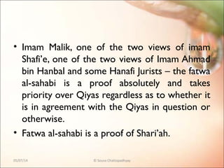 • Imam Malik, one of the two views of imam
Shafi’e, one of the two views of Imam Ahmad
bin Hanbal and some Hanafi Jurists – the fatwa
al-sahabi is a proof absolutely and takes
priority over Qiyas regardless as to whether it
is in agreement with the Qiyas in question or
otherwise.
• Fatwa al-sahabi is a proof of Shari’ah.
05/07/14 © Souva Chattopadhyay
 
