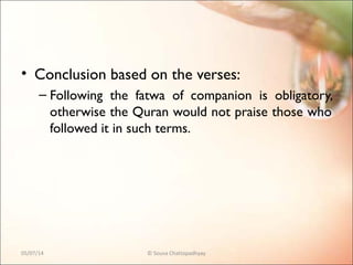 • Conclusion based on the verses:
– Following the fatwa of companion is obligatory,
otherwise the Quran would not praise those who
followed it in such terms.
05/07/14 © Souva Chattopadhyay
 