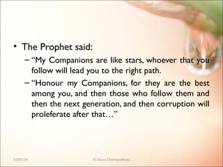 • The Prophet said:
– “My Companions are like stars, whoever that you
follow will lead you to the right path.
– “Honour my Companions, for they are the best
among you, and then those who follow them and
then the next generation, and then corruption will
proleferate after that…”
05/07/14 © Souva Chattopadhyay
 
