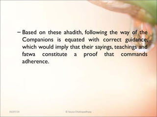 – Based on these ahadith, following the way of the
Companions is equated with correct guidance,
which would imply that their sayings, teachings and
fatwa constitute a proof that commands
adherence.
05/07/14 © Souva Chattopadhyay
 