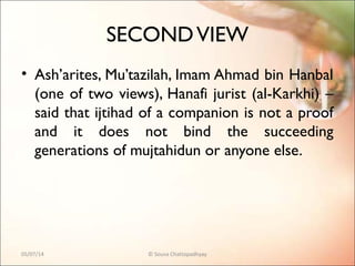SECONDVIEW
• Ash’arites, Mu’tazilah, Imam Ahmad bin Hanbal
(one of two views), Hanafi jurist (al-Karkhi) –
said that ijtihad of a companion is not a proof
and it does not bind the succeeding
generations of mujtahidun or anyone else.
05/07/14 © Souva Chattopadhyay
 