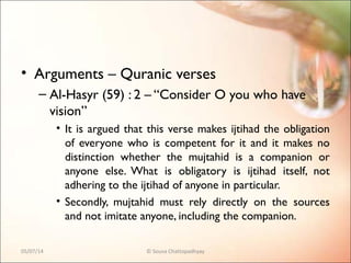 • Arguments – Quranic verses
– Al-Hasyr (59) : 2 – “Consider O you who have
vision”
• It is argued that this verse makes ijtihad the obligation
of everyone who is competent for it and it makes no
distinction whether the mujtahid is a companion or
anyone else. What is obligatory is ijtihad itself, not
adhering to the ijtihad of anyone in particular.
• Secondly, mujtahid must rely directly on the sources
and not imitate anyone, including the companion.
05/07/14 © Souva Chattopadhyay
 
