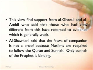 • This view find support from al-Ghazali and al-
Amidi who said that those who had view
different from this have resorted to evidence
which is generally weak.
• Al-Shawkani said that the fatwa of companion
is not a proof because Muslims are required
to follow the Quran and Sunnah. Only sunnah
of the Prophet is binding.
05/07/14 © Souva Chattopadhyay
 