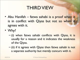 THIRDVIEW
• Abu Hanifah – fatwa sahabi is a proof when it
is in conflict with Qiyas but not so when it
agrees with it.
• Why?
– (i) when fatwa sahabi conflicts with Qiyas, it is
usually for a reason and it indicates the weakness
of the Qiyas.
– (ii) if it agrees with Qiyas then fatwa sahabi is not
a separate authority but merely concurs with it.
05/07/14 © Souva Chattopadhyay
 