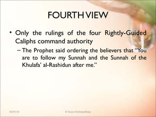 FOURTHVIEW
• Only the rulings of the four Rightly-Guided
Caliphs command authority
– The Prophet said ordering the believers that “You
are to follow my Sunnah and the Sunnah of the
Khulafa’ al-Rashidun after me.”
05/07/14 © Souva Chattopadhyay
 