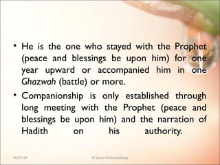 • He is the one who stayed with the Prophet
(peace and blessings be upon him) for one
year upward or accompanied him in one
Ghazwah (battle) or more.
• Companionship is only established through
long meeting with the Prophet (peace and
blessings be upon him) and the narration of
Hadith on his authority.
05/07/14 © Souva Chattopadhyay
 