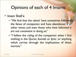 Opinions of each of 4 Imams
• Imam Shafi’e
– “We find that the ulama’ have sometimes followed
the fatwa of companion and have abandoned it at
other times; and even those who have followed it
are not consistent in doing so.”
– “I follow the ruling of the companion when I find
nothing in the Quran, Sunnah or Ijma’, or anything
which carries through the implications of these
sources.”
05/07/14 © Souva Chattopadhyay
 