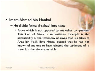 • Imam Ahmad bin Hanbal
– He divide fatwa al-sahabi into two:
• Fatwa which is not opposed by any other companions.
This kind of fatwa is authoritative. Example is the
admissibility of the testimony of slaves that is a fatwa of
Anas bin Malik. Ibnu Hanbal quoted that he had not
known of any one to have rejected the testimony of a
slave. It is therefore admissible.
05/07/14 © Souva Chattopadhyay
 