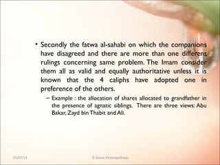 • Secondly the fatwa al-sahabi on which the companions
have disagreed and there are more than one different
rulings concerning same problem. The Imam consider
them all as valid and equally authoritative unless it is
known that the 4 caliphs have adopted one in
preference of the others.
– Example : the allocation of shares allocated to grandfather in
the presence of agnatic siblings. There are three views: Abu
Bakar, Zayd binThabit and Ali.
05/07/14 © Souva Chattopadhyay
 