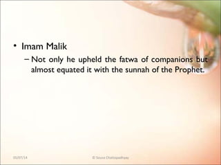 • Imam Malik
– Not only he upheld the fatwa of companions but
almost equated it with the sunnah of the Prophet.
05/07/14 © Souva Chattopadhyay
 