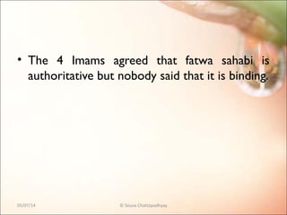 • The 4 Imams agreed that fatwa sahabi is
authoritative but nobody said that it is binding.
05/07/14 © Souva Chattopadhyay
 