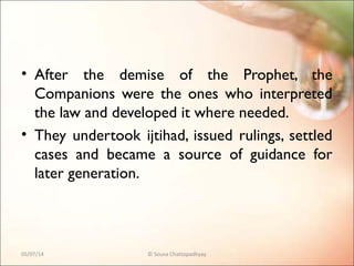 • After the demise of the Prophet, the
Companions were the ones who interpreted
the law and developed it where needed.
• They undertook ijtihad, issued rulings, settled
cases and became a source of guidance for
later generation.
05/07/14 © Souva Chattopadhyay
 