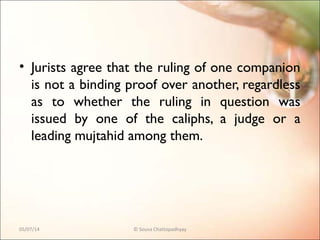 • Jurists agree that the ruling of one companion
is not a binding proof over another, regardless
as to whether the ruling in question was
issued by one of the caliphs, a judge or a
leading mujtahid among them.
05/07/14 © Souva Chattopadhyay
 