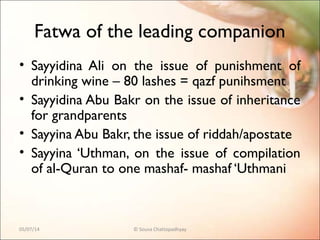 Fatwa of the leading companion
• Sayyidina Ali on the issue of punishment of
drinking wine – 80 lashes = qazf punihsment
• Sayyidina Abu Bakr on the issue of inheritance
for grandparents
• Sayyina Abu Bakr, the issue of riddah/apostate
• Sayyina ‘Uthman, on the issue of compilation
of al-Quran to one mashaf- mashaf ‘Uthmani
05/07/14 © Souva Chattopadhyay
 