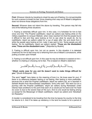 Lessons on Fasting, Taraaweeh and Zakaat
Al-Ibaanah E-Books Al-Ibaanah.Com10
First: Whoever intends by traveling to cheat his way out of fasting. It is not permissible
for such a person to break his fast, since cheating one’s way out of Allaah’s obligations
does not remove those obligations from him.
Second: Whoever does not intend the above by traveling. This person may fall into
one of the following three situations:
1. Fasting is extremely difficult upon him. In this case, it is forbidden for him to fast
since one time “The Prophet (sallAllaahu ‘alayhi wa sallam) was fasting while on the
military expedition to conquer Makkah, when news reached him that the people found
it difficult to fast and they were looking at him to see what he would do. So he
(sallAllaahu ‘alayhi wa sallam) called for a cup of water after ‘Asr and drank from it
while the people were looking at him. Later it was said to him: ‘Some people are still
fasting.’ So he (sallAllaahu ‘alayhi wa sallam) replied: ‘Those are the disobedient
ones. Those are the disobedient ones.’” [Reported by Muslim]
2. Fasting is difficult upon him, but not so severe. In this situation it is detested
(makrooh) for him to fast since he is refraining from one of Allaah’s concessions, while
putting a burden upon himself.
3. Fasting is not difficult upon him. In this case he may do whatever is easiest on him –
whether it is fasting or choosing not to fast. This is based on Allaah’s statement:
“Allaah wants ease for you and He doesn’t want to make things difficult for
you.” [Surah Al-Baqarah: 185]
The word “want” here takes on the meaning of love (i.e. He loves ease for you). If
there is no difference between fasting or not fasting, then fasting is more preferable,
because this is what the Prophet (sallAllaahu ‘alayhi wa sallam) did, as is reported in
Saheeh Muslim from Abud-Dardaa (radyAllaahu ‘anhu) who said: “We went out (on a
journey) with the Prophet (sallAllaahu ‘alayhi wa sallam) during Ramadaan under
intense heat conditions to the point that each of us would put his hand over his head
(to cover it) due to the severe heat (of the sun). And no one would be fasting among
us except for the Messenger of Allaah (sallAllaahu ‘alayhi wa sallam) and ‘Abdullaah
bin Rawaaha.”
A traveler is considered to be traveling from the time he leaves his country to the time
he returns to it. And if he takes up residency in the land he travels to for a period of
 