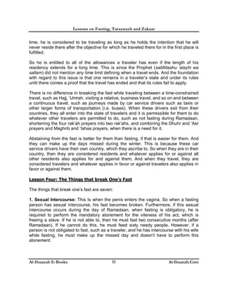 Lessons on Fasting, Taraaweeh and Zakaat
Al-Ibaanah E-Books Al-Ibaanah.Com11
time, he is considered to be traveling as long as he holds the intention that he will
never reside there after the objective for which he traveled there for in the first place is
fulfilled.
So he is entitled to all of the allowances a traveler has even if the length of his
residency extends for a long time. This is since the Prophet (sallAllaahu ‘alayhi wa
sallam) did not mention any time limit defining when a travel ends. And the foundation
with regard to this issue is that one remains in a traveler’s state and under its rules
until there comes a proof that the travel has ended and that its rules fail to apply.
There is no difference in breaking the fast while traveling between a time-constrained
travel, such as Hajj, ‘Umrah, visiting a relative, business travel, and so on and between
a continuous travel, such as journeys made by car service drivers such as taxis or
other larger forms of transportation (i.e. buses). When these drivers exit from their
countries, they all enter into the state of travelers and it is permissible for them to do
whatever other travelers are permitted to do, such as not fasting during Ramadaan,
shortening the four rak’ah prayers into two rak’ahs, and combining the Dhuhr and ‘Asr
prayers and Maghrib and ‘Ishaa prayers, when there is a need for it.
Abstaining from the fast is better for them than fasting, if that is easier for them. And
they can make up the days missed during the winter. This is because these car
service drivers have their own country, which they ascribe to. So when they are in their
country, then they are considered residents and whatever applies for or against all
other residents also applies for and against them. And when they travel, they are
considered travelers and whatever applies in favor or against travelers also applies in
favor or against them.
Lesson Four: The Things that break One’s Fast
The things that break one’s fast are seven:
1. Sexual Intercourse: This Is when the penis enters the vagina. So when a fasting
person has sexual intercourse, his fast becomes broken. Furthermore, if this sexual
intercourse occurs during the day of Ramadaan, when fasting is obligatory, he is
required to perform the mandatory atonement for the vileness of his act, which is
freeing a slave. If he is not able to, then he must fast two consecutive months (after
Ramadaan). If he cannot do this, he must feed sixty needy people. However, if a
person is not obligated to fast, such as a traveler, and he has intercourse with his wife
while fasting, he must make up the missed day and doesn’t have to perform this
atonement.
 