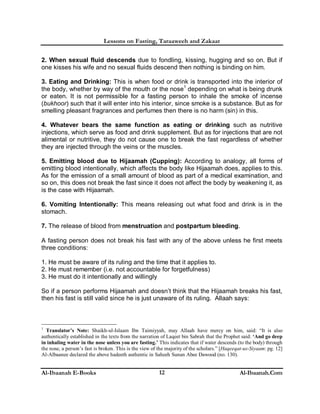 Lessons on Fasting, Taraaweeh and Zakaat
Al-Ibaanah E-Books Al-Ibaanah.Com12
2. When sexual fluid descends due to fondling, kissing, hugging and so on. But if
one kisses his wife and no sexual fluids descend then nothing is binding on him.
3. Eating and Drinking: This is when food or drink is transported into the interior of
the body, whether by way of the mouth or the nose1
depending on what is being drunk
or eaten. It is not permissible for a fasting person to inhale the smoke of incense
(bukhoor) such that it will enter into his interior, since smoke is a substance. But as for
smelling pleasant fragrances and perfumes then there is no harm (sin) in this.
4. Whatever bears the same function as eating or drinking such as nutritive
injections, which serve as food and drink supplement. But as for injections that are not
alimental or nutritive, they do not cause one to break the fast regardless of whether
they are injected through the veins or the muscles.
5. Emitting blood due to Hijaamah (Cupping): According to analogy, all forms of
emitting blood intentionally, which affects the body like Hijaamah does, applies to this.
As for the emission of a small amount of blood as part of a medical examination, and
so on, this does not break the fast since it does not affect the body by weakening it, as
is the case with Hijaamah.
6. Vomiting Intentionally: This means releasing out what food and drink is in the
stomach.
7. The release of blood from menstruation and postpartum bleeding.
A fasting person does not break his fast with any of the above unless he first meets
three conditions:
1. He must be aware of its ruling and the time that it applies to.
2. He must remember (i.e. not accountable for forgetfulness)
3. He must do it intentionally and willingly
So if a person performs Hijaamah and doesn’t think that the Hijaamah breaks his fast,
then his fast is still valid since he is just unaware of its ruling. Allaah says:
1
Translator’s Note: Shaikh-ul-Islaam Ibn Taimiyyah, may Allaah have mercy on him, said: “It is also
authentically established in the texts from the narration of Laqeet bin Sabrah that the Prophet said: ‘And go deep
in inhaling water in the nose unless you are fasting.’ This indicates that if water descends (to the body) through
the nose, a person’s fast is broken. This is the view of the majority of the scholars.” [Haqeeqat-us-Siyaam: pg. 12]
Al-Albaanee declared the above hadeeth authentic in Saheeh Sunan Abee Dawood (no. 130).
 