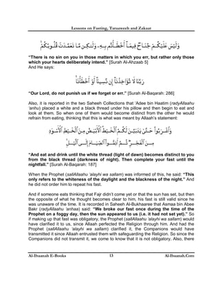 Lessons on Fasting, Taraaweeh and Zakaat
Al-Ibaanah E-Books Al-Ibaanah.Com13
“There is no sin on you in those matters in which you err, but rather only those
which your hearts deliberately intend.” [Surah Al-Ahzaab 5]
And He says:
“Our Lord, do not punish us if we forget or err.” [Surah Al-Baqarah: 286]
Also, it is reported in the two Saheeh Collections that ‘Adee bin Haatim (radyAllaahu
‘anhu) placed a white and a black thread under his pillow and then begin to eat and
look at them. So when one of them would become distinct from the other he would
refrain from eating, thinking that this is what was meant by Allaah’s statement:
“And eat and drink until the white thread (light of dawn) becomes distinct to you
from the black thread (darkness of night). Then complete your fast until the
nightfall.” [Surah Al-Baqarah: 187]
When the Prophet (sallAllaahu ‘alayhi wa sallam) was informed of this, he said: “This
only refers to the whiteness of the daylight and the blackness of the night.” And
he did not order him to repeat his fast.
And if someone eats thinking that Fajr didn’t come yet or that the sun has set, but then
the opposite of what he thought becomes clear to him, his fast is still valid since he
was unaware of the time. It is recorded in Saheeh Al-Bukhaaree that Asmaa bin Abee
Bakr (radyAllaahu ‘anhaa) said: “We broke our fast once during the time of the
Prophet on a foggy day, then the sun appeared to us (i.e. it had not set yet).” So
if making up that fast was obligatory, the Prophet (sallAllaahu ‘alayhi wa sallam) would
have clarified it to us, since Allaah perfected the Religion through him. And had the
Prophet (sallAllaahu ‘alayhi wa sallam) clarified it, the Companions would have
transmitted it since Allaah entrusted them with safeguarding the Religion. So since the
Companions did not transmit it, we come to know that it is not obligatory. Also, there
 