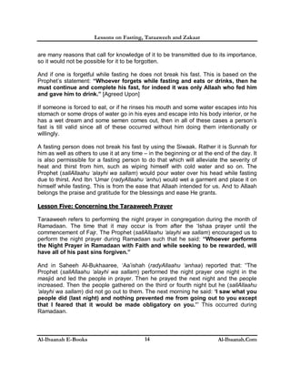 Lessons on Fasting, Taraaweeh and Zakaat
Al-Ibaanah E-Books Al-Ibaanah.Com14
are many reasons that call for knowledge of it to be transmitted due to its importance,
so it would not be possible for it to be forgotten.
And if one is forgetful while fasting he does not break his fast. This is based on the
Prophet’s statement: “Whoever forgets while fasting and eats or drinks, then he
must continue and complete his fast, for indeed it was only Allaah who fed him
and gave him to drink.” [Agreed Upon]
If someone is forced to eat, or if he rinses his mouth and some water escapes into his
stomach or some drops of water go in his eyes and escape into his body interior, or he
has a wet dream and some semen comes out, then in all of these cases a person’s
fast is till valid since all of these occurred without him doing them intentionally or
willingly.
A fasting person does not break his fast by using the Siwaak. Rather it is Sunnah for
him as well as others to use it at any time – in the beginning or at the end of the day. It
is also permissible for a fasting person to do that which will alleviate the severity of
heat and thirst from him, such as wiping himself with cold water and so on. The
Prophet (sallAllaahu ‘alayhi wa sallam) would pour water over his head while fasting
due to thirst. And Ibn ‘Umar (radyAllaahu ‘anhu) would wet a garment and place it on
himself while fasting. This is from the ease that Allaah intended for us. And to Allaah
belongs the praise and gratitude for the blessings and ease He grants.
Lesson Five: Concerning the Taraaweeh Prayer
Taraaweeh refers to performing the night prayer in congregation during the month of
Ramadaan. The time that it may occur is from after the ‘Ishaa prayer until the
commencement of Fajr. The Prophet (sallAllaahu ‘alayhi wa sallam) encouraged us to
perform the night prayer during Ramadaan such that he said: “Whoever performs
the Night Prayer in Ramadaan with Faith and while seeking to be rewarded, will
have all of his past sins forgiven.”
And in Saheeh Al-Bukhaaree, ‘Aa’ishah (radyAllaahu ‘anhaa) reported that: “The
Prophet (sallAllaahu ‘alayhi wa sallam) performed the night prayer one night in the
masjid and led the people in prayer. Then he prayed the next night and the people
increased. Then the people gathered on the third or fourth night but he (sallAllaahu
‘alayhi wa sallam) did not go out to them. The next morning he said: ‘I saw what you
people did (last night) and nothing prevented me from going out to you except
that I feared that it would be made obligatory on you.’” This occurred during
Ramadaan.
 